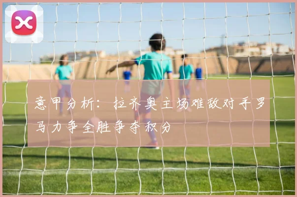 意甲分析：拉齐奥主场难敌对手罗马力争全胜争夺积分
