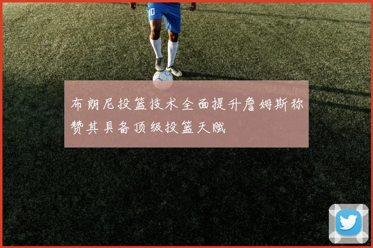 布朗尼投篮技术全面提升詹姆斯称赞其具备顶级投篮天赋