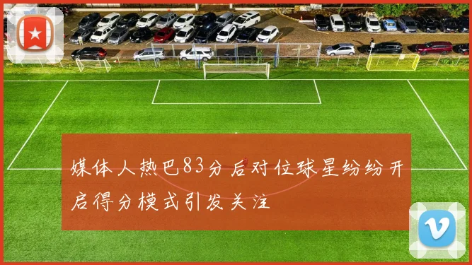 媒体人热巴83分后对位球星纷纷开启得分模式引发关注