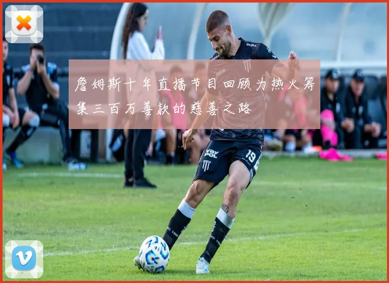 詹姆斯十年直播节目回顾为热火筹集三百万善款的慈善之路