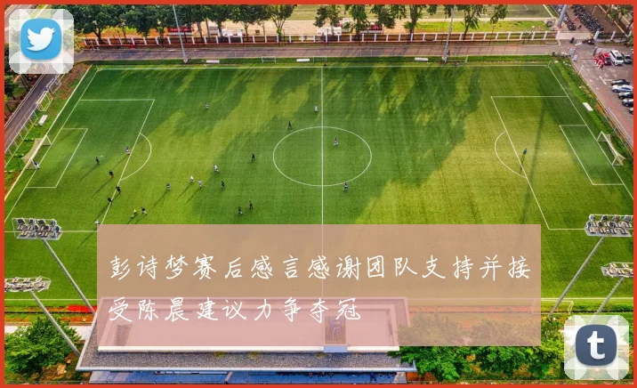 彭诗梦赛后感言感谢团队支持并接受陈晨建议力争夺冠