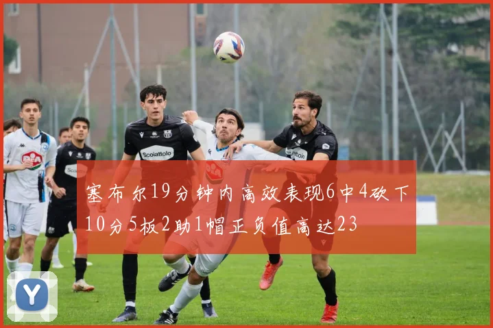 塞布尔19分钟内高效表现6中4砍下10分5板2助1帽正负值高达23