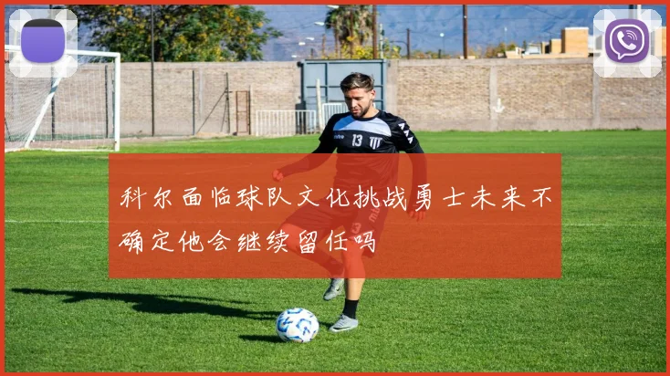 科尔面临球队文化挑战勇士未来不确定他会继续留任吗